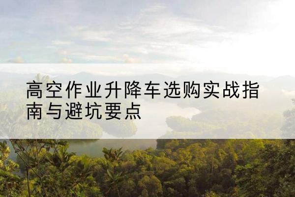 昌江升降车怎么选-高空作业升降车选购实战指南与避坑要点
