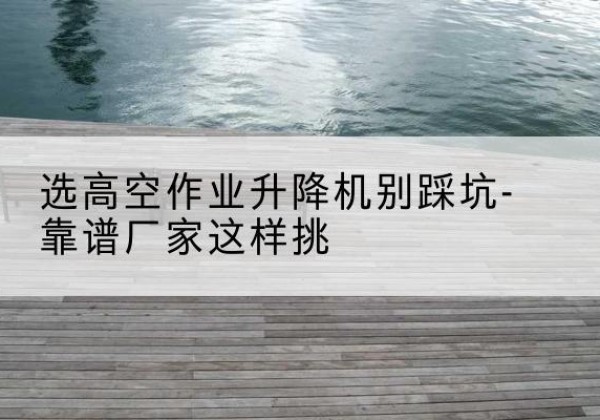 昌江剪叉式升降机厂家-选高空作业升降机别踩坑-靠谱厂家这样挑